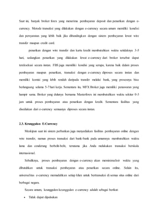 Saat ini, banyak broker forex yang menerima pembayaran deposit dan penarikan dengan e-
currency. Metode transaksi yang dilakukan dengan e-currency secara umum memiliki kondisi
dan persyaratan yang lebih baik jika dibandingkan dengan sistem pembayaran lewat wire
transfer maupun credit card.
penarikan dengan wire transfer dan kartu kredit membutuhkan waktu setidaknya 3-5
hari, sedangkan penarikan yang dilakukan lewat e-currency dari broker tersebut dapat
tereksekusi secara instan. FBS juga memiliki kondisi yang serupa, karena baik dalam proses
pembayaran maupun penarikan, transaksi dengan e-currency diproses secara instan dan
memiliki komisi yang lebih rendah daripada transfer melalui bank, yang prosesnya bisa
berlangsung selama 5-7 hari kerja. Sementara itu, MFX Broker juga memiliki penawaran yang
hampir sama. Broker yang dulunya bernama Masterforex ini membutuhkan waktu sekitar 0-3
jam untuk proses pembayaran atau penarikan dengan kredit. Sementara fasilitas yang
disediakan dari e-currency semuanya diproses secara instan.
2.3. Krunggulan E-Currency
Meskipun saat ini sistem perbankan juga menyediakan fasilitas pembayaran online dengan
wire transfer, namun proses transaksi dari bank-bank pada umumnya membutuhkan waktu
lama dan cenderung berbelit-belit, terutama jika Anda melakukan transaksi berskala
internasional.
Sebaliknya, proses pembayaran dengan e-currency akan meminimalisir waktu yang
dibutuhkan untuk transaksi pembayaran atau penarikan secara online. Selain itu,
universalitas e-currency memudahkan setiap klien untuk bertransaksi di semua situs online dari
berbagai negara.
Secara umum, keunggulan-keunggulan e-currency adalah sebagai berikut:
 Tidak dapat dipalsukan
 