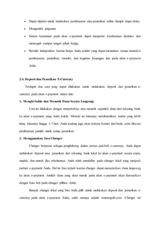  Dapat dipakai untuk melakukan pembayaran atau penarikan online hampir tanpa delay.
 Mengambil pinjaman
 Sistem keamanan pada akun e-payment dapat menjamin kerahasiaan identitas dan
mencegah campur tangan pihak ketiga.
 Bersifat independen, karena hanya Anda sendiri yang dapat memantau semua transaksi
pembayaran, penarikan, transfer, dan kegiatan keuangan lain pada akun e-payment
Anda.
2.4. Deposit dan Penarikan E-Currency
Terdapat dua cara yang dapat dilakukan untuk melakukan deposit dan penarikan e-
currency pada akun e-payment antara lain:
1. Mengisi Saldo dan Menarik Dana Secara Langsung
Cara ini dilakukan dengan menyetorkan atau menarik sejumlah dana dari rekening bank
ke akun e-payment yang Anda kelola. Metode ini biasanya membutuhkan waktu yang lebih
lama, biasanya hingga 1-7 hari. Anda kadang juga akan terkena komisi dari bank, serta dikenai
pembatasan jumlah untuk setiap penarikan.
2. Menggunakan Jasa Changer
Changer berperan sebagai penghubung dalam proses jual-beli e-currency. Anda dapat
melakukan deposit atau penarikan dari rekening bank lokal ke akun e-payment secara cepat,
mudah, dan murah jika sebelumnya Anda telah mendaftar pada changer lokal yang menjadi
partner e-payment Anda. Hal ini bisa terjadi karena changer dapat menyetorkan dana langsung
ke akun e-payment. Jumlah dana yang akan masuk pada akun e-payment akan disesuaikan
dengan kurs beli pada changer pilihan Anda.
Banyak changer lokal yang bisa Anda pilih untuk melakukan deposit dan penarikan e-
currency pada akun e-payment Anda, salah satunya adalah sentraegold.com. Changer ini
 
