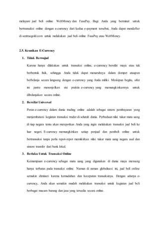 melayani jual beli online WebMoney dan FasaPay. Bagi Anda yang berminat untuk
bertransaksi online dengan e-currency dari kedua e-payment tersebut, Anda dapat mendaftar
di sentraegold.com untuk melakukan jual beli online FasaPay atau WebMoney.
2.5. Keunikan E-Currency
1. Tidak Berwujud
Karena hanya dilakukan untuk transaksi online, e-currency bersifat maya atau tak
berbentuk fisik, sehingga Anda tidak dapat menaruhnya dalam dompet ataupun
berbelanja secara langsung dengan e-currency yang Anda miliki. Meskipun begitu, sifat
ini justru menonjolkan sisi praktis e-currency yang memungkinkannya untuk
dibelanjakan secara online.
2. Bersifat Universal
Peran e-currency dalam dunia trading online adalah sebagai sistem pembayaran yang
menjembatani kegiatan transaksi trader di seluruh dunia. Perbedaan nilai tukar mata uang
di tiap negara tentu akan merepotkan Anda yang ingin melakukan transaksi jual beli ke
luar negeri. E-currency memungkinkan setiap penjual dan pembeli online untuk
bertransaksi tanpa perlu repot-repot memikirkan nilai tukar mata uang negara asal dan
sistem transfer dari bank lokal.
3. Berlaku Untuk Transaksi Online
Kemampuan e-currency sebagai mata uang yang digunakan di dunia maya memang
hanya terbatas pada transaksi online. Namun di zaman globalisasi ini, jual beli online
semakin diminati karena kemudahan dan kecepatan transaksinya. Dengan adanya e-
currency, Anda akan semakin mudah melakukan transaksi untuk kegiatan jual beli
berbagai macam barang dan jasa yang tersedia secara online.
 