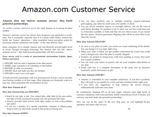 Amazon.com Customer Service
Amazon does not ‘deliver customer service’, they build                                           You can have products sent to multiple locations, request individual
powerful partnerships.                                                                           giftwrapping, pay either by credit card, wire transfer or check.
                                                                                                 You can choose standard, express or overnight delivery and see the costs of
Yet another customer satisfaction survey has rated Amazon as #1 among all online                 each before deciding. If a product is not in stock, you can have each item sent
retailers.
                                                                                                 as it becomes available, or hold and ship all your items at once. If you choose
Amazon’s customer service has always been recognized and applauded as world-                     the first option, Amazon guarantees shipping costs will be no more than if you
class. This is remarkable, especially since it is a purely online retailer. Amazon has           chose the second.
hardly any ‘human’ interactions – often considered crucial perception points for
increasing customer satisfaction and loyalty – in the value delivery chain.                  How does Amazon DELIVER?

Many companies try to emulate Amazon and cost-effectively provide higher levels                  As soon as you place an order, you receive an e-mail confirming all the details.
of service through leveraging technology. But Amazon does not only ‘deliver                      You can change it if you reply right away.
customer service’ – they build powerful partnerships with their customers.                       When your order is filled, you get another confirmation by e-mail. Your credit
                                                                                                 card is charged only when the order is actually shipped.
Every service cycle is a series of interconnected conversations: Explore, Agree,                 Products are packed in strong boxes with extra padding to ensure they reach
Deliver and Assure.                                                                              you in good condition.
                                                                                                 You can track your orders in process and see your complete order history at
1.   EXPLORE: find out what is important to the other person.
2.   AGREE: make a promise to do something on their behalf.                                      any time.
3.   DELIVER: do what you promised.                                                              Inside each box is a complete description of the order and an attractive
4.   ASSURE: check and make sure they are satisfied.                                             bookmark, useful information or gift.
5.   EXPLORE to start a new cycle again
                                                                                             How does Amazon ASSURE?
To build powerful partnerships with ever growing levels of trust, a service provider
must become excellent in all four stages. Most companies are chronically weak in at              Amazon is committed to your complete satisfaction. If you have a problem,
least one, which jeopardizes this accumulation of trust.                                         they will reply to you quickly by e-mail and take remedial actions right away.
                                                                                                 If you have any suggestions to help improve the service, Amazon
How does Amazon do it?                                                                           enthusiastically welcomes your ideas.

How does Amazon help you EXPLORE?                                                            By continuously Stepping UP! in all four stages, Amazon earns high levels of
                                                                                             customer satisfaction with every purchase, builds extraordinary levels of loyalty and
       Search by any topic or title. View related titles, other titles by the same author,
                                                                                             converts ‘one-shot’ deals into powerful partnerships.
       and titles of books purchased by people who also purchased this book.
       Amazon provides book reviews from other readers as well as the publisher              How can you do the same? In the next blog post, we will highlight the key
       and author.                                                                           questions and action steps for you.
       If you are a member of a specific community, company or affinity group,
       Amazon tells you what books people in that group are buying now.                                                                                 16
How does Amazon AGREE?
 