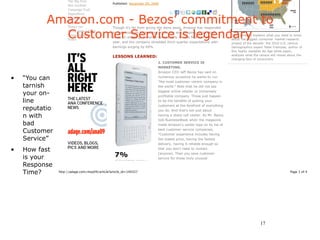 The Big Tent
                                                Published: November 09, 2009
                     Bob Garfield
                     Campaign Trail



           Amazon.com - Bezos’ commitment to
                     DigitalNext
                     GenNext
                     GoodWorks
                     Power 150                  Though it's far from giving the store away, Amazon has responded

             Customer Service is legendary
                     Small Agency Diary         to the recession by keeping prices low and keeping up its good
                     Songs For Soap                                                                                     2010 America explains what you need to know
                                                deals on shipping. Revenue soared 16% for the first half of the
                     Video                                                                                              about the biggest consumer market-research
                                                year, and the company shredded third-quarter expectations with          project of the decade: the 2010 U.S. census.
                                                earnings surging by 69%.                                                Demographics expert Peter Francese, author of
                                                                                                                        this highly readable Ad Age white paper,
                                                                                                                        analyzes what the census will reveal about the
                                                LESSONS LEARNED:
                                                                                                                        changing face of consumers.
                                                                             1. CUSTOMER SERVICE IS
                                                                             MARKETING.
                                                                             Amazon CEO Jeff Bezos has said on

•   “You can                                                                 numerous occasions he wants to run
                                                                             "the most customer-centric company in
    tarnish                                                                  the world." Note that he did not say

    your on-                                                                 biggest online retailer or immensely
                                                                             profitable company. Those just happen
    line                                                                     to be the benefits of putting your
                                                                             customers at the forefront of everything
    reputatio                                                                you do. And that's not just about
    n with                                                                   having a sharp call center. As Mr. Bezos
                                                                             told BusinessWeek when the magazine
    bad                                                                      made Amazon's center tops on its list of

    Customer                                                                 best customer-service companies,
                                                                             "Customer experience includes having
    Service”                                                                 the lowest price, having the fastest
                                                                             delivery, having it reliable enough so

•   How fast                                                                 that you don't need to contact

    is your                                       7%                         [anyone]. Then you save customer
                                                                             service for those truly unusual
                                                  of respondents picked e-
    Response                                                                 situations. You know, I got my book,


    Time?       http://adage.com/moy09/article?article_id=140327                                                                                              Page 1 of 4




                                                                                                                                          17
 