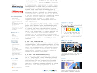 of respondents picked e-
                           tailer Amazon for its focus   situations. You know, I got my book,
                           on marking shoppers           and it's missing pages 47 through 58."
                           happy.

                          2. YOU DON'T NEED A BIG AD BUDGET TO BUILD A BRAND.
                          When's the last time you saw an Amazon ad? Exactly. Despite its
                          universal awareness among consumers, Amazon has a minuscule
                          ad budget. Rather than try to buy love, it earns through the
                          aforementioned customer-centric approach and the word-of-mouth
                          it engenders. The brand is also helped along by smart initiatives
                          such as its Frustration-Free Packaging, designed as an alternative
                          to those awful plastic clam shells. While it does seem that, at some
WHITE PAPERS              point, Amazon will have to find a way to market the Kindle
2010 America              somewhere other than its website, the e-reader, now the
Hispanic Fact Pack        company's top-selling product, is doing just fine without much
Winning Consumers In      media weight behind it.
China
The Marketing and Media
                                                                                                  REGISTER NOW!
                          3. BE A SOCIAL COMPANY, NOT A SOCIAL-MEDIA MARKETER.
Opportunities in                                                                                  For Inspiration on Reinvention, Join Us
Recession                 Amazon doesn't need heavy-handed tactics like building Twitter
                                                                                                  at the Idea Conference
How Commercial Ratings    feeds and Facebook pages to show it gets social media. All it takes
Changed the $70 Billion   is a quick look at its website to see how customers' voices are
TV Market                 central to what makes Amazon. Those reviews and rankings we all
                          take for granted now are crucial to the shopping experience. This,
RESOURCES                 of course, isn't to say that Amazon hasn't had its share of
Jobs                      missteps. In April, gay-themed books were accidentally dropped
                                                                                                  Ad Age and Creativity Host the Fourth Annual
Webcasts                  from sales rankings. Amazon took the blame, but took way too long
                                                                                                  Event on Nov. 12 at Terminal 5 in New York
Ad Age Events             to make an apology -- and drew fire from the gay and lesbian            City
Industry Events           community.

BRANDED                                                                                           SPECIAL REPORT
                          4. DON'T FEAR THE ALGORITHM.
CONTENT                   Amazon boasts an amazing recommendation engine, pumping out             Marketer of the Year: Hyundai
Custom Programs           regular enticements of books, movies and other products you might
Marketing Information     want to buy. That helps them avoid the plight of other e-tailers who
Channels                  seem to think CRM is spelled S-P-A-M. Amazon sends a carefully
The PR Factor             curated suggestion based on an enormous amount of purchasing
Customer Relationship
                          data. While it's far from perfect, the algorithm is usually on to
Marketing Section
Mobile Marketing Guide    something, to the detriment of many wallets.
2009 Cable Guide                                                                                  The carmaker won handily in our reader poll,
Ad Network + Exchange     5. DO DEALS THAT MAKE SENSE CULTURALLY.                                 besting Walmart, McDonald's, Lego and
Guide                     When Amazon bought Zappos for more than $800 million, it didn't         Amazon

                          just buy a shoe e-tailer with $1 billion-plus in sales. Something
SERVICES                  more valuable changed hands, namely a culture that's remarkably         NEWS
Subscriptions             similar to Amazon's own ethos of customer-centricity. Zappos,           ANA Annual Conference
Media Kit                 besides subscribing to a corporate philosophy of transparency,
Help Center               takes much of its marketing budget and invests it in free shipping
List Rental               for customers, instead of bludgeoning them with ads. Sound
Share & Save              familiar?
   RSS (What is RSS?)
                                                                                                                                       18
Editorial Staff                                                                                   Catch Up With Highlights From the ANA's
                                                                                                  Annual Masters of Marketing Conference
 