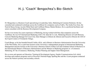 H. J. ‘Coach’ Bengochea’s Bio-Sketch



H J Bengochea is a Business Coach specializing in Leadership, Sales, Marketing & Customer Relations. He has
consulted and conducted workshops across the Caribbean for companies such as FedEx, The Aruba Free Zone, the
Neal & Massy Group, Accelor Mittal Steel and Caribbean Money Market Brokers. He is a preferred facilitator and
senior consultant with the Business Development Company.

He has over twenty five years experience in Marketing, having worked with blue chip companies across the
Caribbean. He was V.P. International Marketing with S. M. Jaleel & Co. Ltd., Marketing Director of Carib Brewery,
Caricom Marketing Manager for Coca-Cola, Sales Manager at Johnson & Johnson and Executive Director & CEO of
the Export Centers of Trinidad & Tobago.

Coach Bengo, as he has branded himself, holds a B.Sc. and a Masters in Business Administration from the University
of the West Indies. He is a part-time lecturer at the University’s undergraduate program in International Marketing
Management and also lectures at the University’s Business School (Arthur Lok Jack Graduate School of Business) in
the International Masters of Business Administration and the Masters in Marketing programs in e-Commerce
Marketing, ICT & e-Commerce, Marketing, Product Planning and Supply Chain Management.

He co-owns and operates an Education, Training & Development Agency, Sandee Communications Ltd. which
develops and conducts programs such as Flavorite's National Peppy Spelling Bee and the i Learn program conducted
across the Nation's primary and secondary schools.



                                                                                                                    2
 