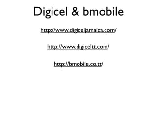 Digicel & bmobile
 http://www.digiceljamaica.com/

   http://www.digiceltt.com/

      http://bmobile.co.tt/
 