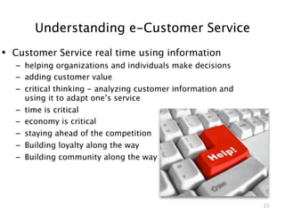 Understanding e-Customer Service
• Customer Service real time using information
  – helping organizations and individuals make decisions
  – adding customer value
  – critical thinking - analyzing customer information and
    using it to adapt one’s service
  – time is critical
  – economy is critical
  – staying ahead of the competition
  – Building loyalty along the way
  – Building community along the way




                                                             23
 