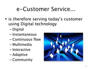 e-Customer Service...
• is therefore serving today’s customer
 using Digital technology
  – Digital
  – Instantaneous
  – Continuous ﬂow
  – Multimedia
  – Interactive
  – Adaptive
  – Community
                                          25
 
