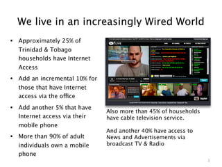 We live in an increasingly Wired World
• Approximately 25% of
  Trinidad & Tobago
  households have Internet
  Access
• Add an incremental 10% for
  those that have Internet
  access via the office

• Add another 5% that have     Also more than 45% of households
  Internet access via their    have cable television service.
  mobile phone
                               And another 40% have access to
• More than 90% of adult       News and Advertisements via
  individuals own a mobile     broadcast TV & Radio
  phone
                                                                  3
 