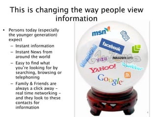 This is changing the way people view
                information
• Persons today (especially
  the younger generation)
  expect
   – Instant information
   – Instant News from
     around the world
   – Easy to ﬁnd what
     you’re looking for by
     searching, browsing or
     telephoning
   – Family & Friends are
     always a click away -
     real time networking -
     and they look to these
     contacts for
     information
                                          4
 