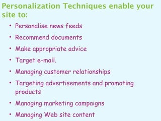 Personalization Techniques enable your
site to:
 • Personalise news feeds
 • Recommend documents
 • Make appropriate advice
 • Target e-mail.
 • Managing customer relationships
 • Targeting advertisements and promoting
   products
 • Managing marketing campaigns
 • Managing Web site content
 