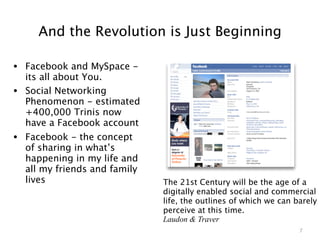 And the Revolution is Just Beginning

• Facebook and MySpace -
    its all about You.
•   Social Networking
    Phenomenon - estimated
    +400,000 Trinis now
    have a Facebook account
• Facebook - the concept
    of sharing in what’s
    happening in my life and
    all my friends and family
    lives                       The 21st Century will be the age of a
                                digitally enabled social and commercial
                                life, the outlines of which we can barely
                                perceive at this time.
                                Laudon & Traver
                                                                    7
 