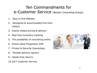 Ten Commandments for
      e-Customer Service (Boston Consulting Group)
1.   Easy to find Website

2.   Recognize & accommodate first time
     visitors

3. Clearly stated pricing & delivery

4. Real time Inventory tracking

5. The availability of everything online

6. Online Value Proposition OVP

7. Privacy & Security Guarantees

8.   Flexible delivery options

9. Hassle Free returns

10.24/7 Customer Service

                                               77
 