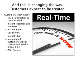And this is changing the way
      Customers expect to be treated
• Customers today expect
   – Their information is
     close at hand
   – Instant feedback and
     response
   – Instant action
   – Self service
   – Instant Chat
   – In a nutshell
     customers expect
     customized service
     in real time
   – With Security
                                       9
 