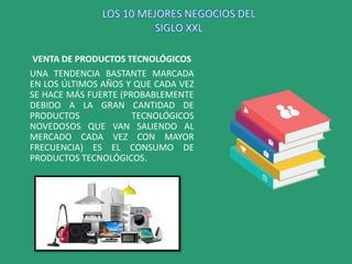VENTA DE PRODUCTOS TECNOLÓGICOS
UNA TENDENCIA BASTANTE MARCADA
EN LOS ÚLTIMOS AÑOS Y QUE CADA VEZ
SE HACE MÁS FUERTE (PROBABLEMENTE
DEBIDO A LA GRAN CANTIDAD DE
PRODUCTOS TECNOLÓGICOS
NOVEDOSOS QUE VAN SALIENDO AL
MERCADO CADA VEZ CON MAYOR
FRECUENCIA) ES EL CONSUMO DE
PRODUCTOS TECNOLÓGICOS.
LOS 10 MEJORES NEGOCIOS DEL
SIGLO XXL
 