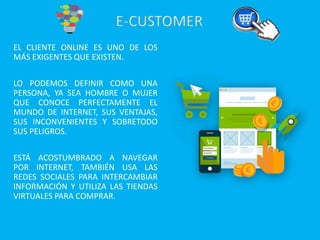 EL CLIENTE ONLINE ES UNO DE LOS
MÁS EXIGENTES QUE EXISTEN.
LO PODEMOS DEFINIR COMO UNA
PERSONA, YA SEA HOMBRE O MUJER
QUE CONOCE PERFECTAMENTE EL
MUNDO DE INTERNET, SUS VENTAJAS,
SUS INCONVENIENTES Y SOBRETODO
SUS PELIGROS.
ESTÁ ACOSTUMBRADO A NAVEGAR
POR INTERNET, TAMBIÉN USA LAS
REDES SOCIALES PARA INTERCAMBIAR
INFORMACIÓN Y UTILIZA LAS TIENDAS
VIRTUALES PARA COMPRAR.
 