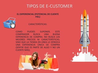 EL EXPERIENCIAL (POTENCIAL DE CLIENTE
FIEL)
CARACTERÍSTICAS:
COMO PUEDES SUPONER, ESTE
COMPRADOR BUSCA UNA BUENA
EXPERIENCIA DE COMPRA. NO BUSCA LOS
MEJORES PRECIOS NI CARACTERÍSTICAS,
SINO QUE LA TIENDA EN LÍNEA LE OFREZCA
UNA EXPERIENCIA ÚNICA DE COMPRA
(SENTIR QUE ES PARTE DE ALGO Y NO UN
CLIENTE MÁS).
TIPOS DE E-CUSTOMER
 