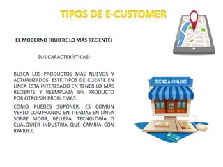 EL MODERNO (QUIERE LO MÁS RECIENTE)
SUS CARACTERÍSTICAS:
BUSCA LOS PRODUCTOS MÁS NUEVOS Y
ACTUALIZADOS. ESTE TIPOS DE CLIENTE EN
LÍNEA ESTÁ INTERESADO EN TENER LO MÁS
RECIENTE Y REEMPLAZA UN PRODUCTO
POR OTRO SIN PROBLEMAS.
COMO PUEDES SUPONER, ES COMÚN
VERLO COMPRANDO EN TIENDAS EN LÍNEA
SOBRE MODA, BELLEZA, TECNOLOGÍA O
CUALQUIER INDUSTRIA QUE CAMBIA CON
RAPIDEZ.
 