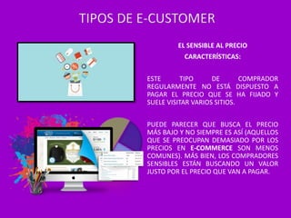 EL SENSIBLE AL PRECIO
CARACTERÍSTICAS:
ESTE TIPO DE COMPRADOR
REGULARMENTE NO ESTÁ DISPUESTO A
PAGAR EL PRECIO QUE SE HA FIJADO Y
SUELE VISITAR VARIOS SITIOS.
PUEDE PARECER QUE BUSCA EL PRECIO
MÁS BAJO Y NO SIEMPRE ES ASÍ (AQUELLOS
QUE SE PREOCUPAN DEMASIADO POR LOS
PRECIOS EN E-COMMERCE SON MENOS
COMUNES). MÁS BIEN, LOS COMPRADORES
SENSIBLES ESTÁN BUSCANDO UN VALOR
JUSTO POR EL PRECIO QUE VAN A PAGAR.
TIPOS DE E-CUSTOMER
 