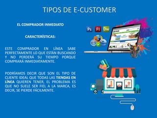 EL COMPRADOR INMEDIATO
CARACTERÍSTICAS:
ESTE COMPRADOR EN LÍNEA SABE
PERFECTAMENTE LO QUE ESTÁN BUSCANDO
Y NO PERDERÁ SU TIEMPO PORQUE
COMPRARÁ INMEDIATAMENTE.
PODRÍAMOS DECIR QUE SON EL TIPO DE
CLIENTE IDEAL QUE TODAS LAS TIENDAS EN
LÍNEA QUIEREN TENER, EL PROBLEMA ES
QUE NO SUELE SER FIEL A LA MARCA, ES
DECIR, SE PIERDE FÁCILMENTE.
TIPOS DE E-CUSTOMER
 