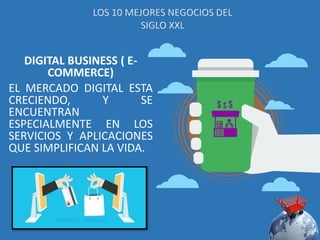 DIGITAL BUSINESS ( E-
COMMERCE)
EL MERCADO DIGITAL ESTA
CRECIENDO, Y SE
ENCUENTRAN
ESPECIALMENTE EN LOS
SERVICIOS Y APLICACIONES
QUE SIMPLIFICAN LA VIDA.
LOS 10 MEJORES NEGOCIOS DEL
SIGLO XXL
 