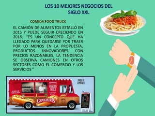 COMIDA FOOD TRUCK
EL CAMIÓN DE ALIMENTOS ESTALLÓ EN
2015 Y PUEDE SEGUIR CRECIENDO EN
2016. “ES UN CONCEPTO QUE HA
LLEGADO PARA QUEDARSE POR TRAER
POR LO MENOS EN LA PROPUESTA,
PRODUCTOS INNOVADORES CON
PRECIOS RAZONABLES. LA TENDENCIA
SE OBSERVA CAMIONES EN OTROS
SECTORES COMO EL COMERCIO Y LOS
SERVICIOS ”
LOS 10 MEJORES NEGOCIOS DEL
SIGLO XXL
 