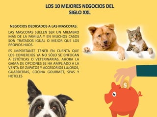 NEGOCIOS DEDICADOS A LAS MASCOTAS:
LAS MASCOTAS SUELEN SER UN MIEMBRO
MÁS DE LA FAMILIA Y EN MUCHOS CASOS
SON TRATADOS IGUAL O MEJOR QUE LOS
PROPIOS HIJOS.
ES IMPORTANTE TENER EN CUENTA QUE
LOS COMERCIOS YA NO SÓLO SE ENFOCAN
A ESTÉTICAS O VETERINARIAS, AHORA LA
GAMA DE OPCIONES SE HA AMPLIADO A LA
VENTA DE ZAPATOS Y ACCESORIOS LUJOSOS,
GUARDERÍAS, COCINA GOURMET, SPAS Y
HOTELES
LOS 10 MEJORES NEGOCIOS DEL
SIGLO XXL
 