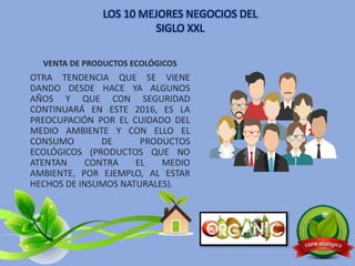 VENTA DE PRODUCTOS ECOLÓGICOS
OTRA TENDENCIA QUE SE VIENE
DANDO DESDE HACE YA ALGUNOS
AÑOS Y QUE CON SEGURIDAD
CONTINUARÁ EN ESTE 2016, ES LA
PREOCUPACIÓN POR EL CUIDADO DEL
MEDIO AMBIENTE Y CON ELLO EL
CONSUMO DE PRODUCTOS
ECOLÓGICOS (PRODUCTOS QUE NO
ATENTAN CONTRA EL MEDIO
AMBIENTE, POR EJEMPLO, AL ESTAR
HECHOS DE INSUMOS NATURALES).
LOS 10 MEJORES NEGOCIOS DEL
SIGLO XXL
 