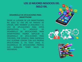 DESARROLLO DE APLICACIONES PARA
SMARTPHONE
DESDE LA LLEGADA DE LOS SMARTPHONES
NO SOLO SU USO NO HA PARADO DE
CRECER, SINO TAMBIÉN LA DESCARGA Y EL
USO DE APLICACIONES PARA ESTOS
DISPOSITIVOS. TU NEGOCIO DE
DESARROLLO DE APLICACIONES PARA
SMARTPHONES PODRÍA IMPLICAR EL
DESARROLLO DE APLICACIONES PARA
TERCEROS, POR EJEMPLO, PARA EMPRESAS
QUE QUIERAN CONTAR CON SUS PROPIAS
APLICACIONES O, EN TODO CASO, EL
DESARROLLO DE APLICACIONES PROPIAS
QUE BUSQUEN TENER MILES DE
DESCARGAS.
LOS 10 MEJORES NEGOCIOS DEL
SIGLO XXL
 