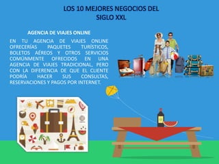 AGENCIA DE VIAJES ONLINE
EN TU AGENCIA DE VIAJES ONLINE
OFRECERÍAS PAQUETES TURÍSTICOS,
BOLETOS AÉREOS Y OTROS SERVICIOS
COMÚNMENTE OFRECIDOS EN UNA
AGENCIA DE VIAJES TRADICIONAL, PERO
CON LA DIFERENCIA DE QUE EL CLIENTE
PODRÍA HACER SUS CONSULTAS,
RESERVACIONES Y PAGOS POR INTERNET.
LOS 10 MEJORES NEGOCIOS DEL
SIGLO XXL
 