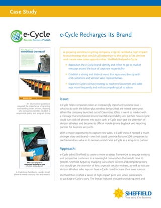 Case Study



                                                 e-Cycle Recharges its Brand

                                                   A growing wireless recycling company, e-Cycle needed a high-impact
                                                   brand strategy that would call attention to the value of its services
                                                   and create new sales opportunities. Sheffield helped e-Cycle:

                                                     ”” Reposition the e-Cycle brand identity and refine its go-to-market
                                                        message around the issue of corporate responsibility

                                                     ”” Establish a strong and distinct brand that resonates directly with
                                                        end customers and Verizon sales representatives

                                                     ”” Expand e-Cycle’s contact strategy to reach end customers and sales
                                                        reps more frequently and with a compelling call to action



                                                 Issue:
                An informative guidebook
     elevated the importance of recycling        e-Cycle helps companies solve an increasingly important business issue –
     and reselling smart phones, showing         what to do with the billion-plus wireless devices that are retired every year.
       why companies need to establish a
    responsible policy and program today.        When the company launched out of Columbus, Ohio, it went to market with
                                                 a message that emphasized environmental responsibility and pitched how e-Cycle
                                                 could turn old cell phones into quick cash. e-Cycle soon got the attention of
                                                 Verizon Wireless and became its official mobile phone buyback and recycling
                                                 partner for business accounts.

                                                 With a major opportunity to capture new sales, e-Cycle knew it needed a much
                                                 stronger story and brand – one that could convince Fortune 500 companies to
                                                 see tremendous value in its services and choose e-Cycle as a long-term partner.


                                                 Approach:
                                                 e-Cycle asked Sheffield to create a more strategic framework to engage existing
                                                 and prospective customers in a meaningful conversation that would drive its
                                                 growth. Sheffield began by mapping out a more current and compelling story
                                                 that would get the attention of key corporate decision makers, as well as educate
                                                 Verizon Wireless sales reps on how e-Cycle could increase their own success.
   A tradeshow handout x-rayed a smart
 phone to reveal surprising risks and rewards.   Sheffield then crafted a series of high-impact print and video publications
                                                 to package e-Cycle’s story. The lineup featured thought-provoking print and
 