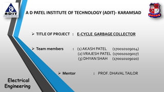 A D PATEL INSTITUTE OF TECHNOLOGY (ADIT)- KARAMSAD
 TITLE OF PROJECT : E-CYCLE GARBAGE COLLECTOR
 Team members : (1) AKASH PATEL (170010109014)
(2)VRAJESH PATEL (170010109017)
(3) DHYAN SHAH (170010109020)
 Mentor : PROF. DHAVALTAILOR
Electrical
Engineering
 