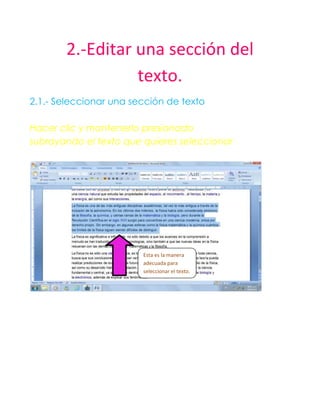 2.-Editar una sección del
                 texto.
2.1.- Seleccionar una sección de texto

Hacer clic y mantenerlo presionado
subrayando el texto que quieres seleccionar




                        Esta es la manera
                        adecuada para
                        seleccionar el texto.
 