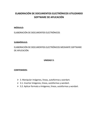 ELABORACIÓN DE DOCUMENTOS ELECTRÓNICOS UTILIZANDO
              SOFTWARE DE APLICACIÓN


MÓDULO:

ELABORACIÓN DE DOCUMENTOS ELECTRÓNICOS



SUBMÓDULO:

ELABORACIÓN DE DOCUMENTOS ELECTRÓNICOS MEDIANTE SOFTWARE
DE APLICACIÓN



                             UNIDAD 3:



CONTENIDOS:



   3. Manipular imágenes, líneas, autoformas y wordart.
   3.1. Insertar Imágenes, líneas, autoformas y wordart.
   3.2. Aplicar formato a Imágenes, líneas, autoformas y wordart.
 