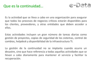 Que es la continuidad…
Es la actividad que se lleva a cabo en una organización para asegurar
que todos los procesos de negocios críticos estarán disponibles para
los clientes, proveedores, y otras entidades que deben acceder a
ellos.
Estas actividades incluyen un gran número de tareas diarias como
gestión de proyectos, copias de seguridad de los sistemas, control de
cambios, helpdesk y disponibilidad de la infraestructura TI.
La gestión de la continuidad no se implanta cuando ocurre un
desastre, sino que hace referencia a todas aquellas actividades que se
llevan a cabo diariamente para mantener el servicio y facilitar la
recuperación.
 