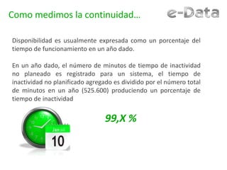Como medimos la continuidad…
Disponibilidad es usualmente expresada como un porcentaje del
tiempo de funcionamiento en un año dado.
En un año dado, el número de minutos de tiempo de inactividad
no planeado es registrado para un sistema, el tiempo de
inactividad no planificado agregado es dividido por el número total
de minutos en un año (525.600) produciendo un porcentaje de
tiempo de inactividad
99,X %
 