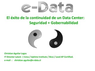 El éxito de la continuidad de un Data Center:
Seguridad + Gobernabilidad
Christian Aguilar Lagos
IT Director Latam | Icrea / Uptime Institute / Bicsi / Leed AP Certified.
e-mail : christian.aguilar@e-data.cl
 