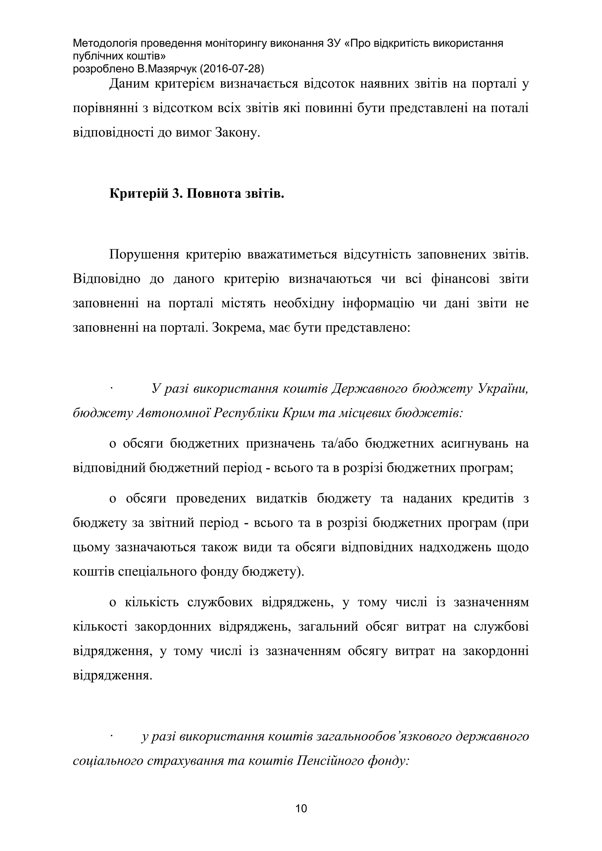 Методологія проведення моніторингу виконання ЗУ «Про відкритість використання
публічних коштів»
розроблено В.Мазярчук (2016-07-28)
10
Даним критерієм визначається відсоток наявних звітів на порталі у
порівнянні з відсотком всіх звітів які повинні бути представлені на поталі
відповідності до вимог Закону.
Критерій 3. Повнота звітів.
Порушення критерію вважатиметься відсутність заповнених звітів.
Відповідно до даного критерію визначаються чи всі фінансові звіти
заповненні на порталі містять необхідну інформацію чи дані звіти не
заповненні на порталі. Зокрема, має бути представлено:
· У разі використання коштів Державного бюджету України,
бюджету Автономної Республіки Крим та місцевих бюджетів:
o обсяги бюджетних призначень та/або бюджетних асигнувань на
відповідний бюджетний період - всього та в розрізі бюджетних програм;
o обсяги проведених видатків бюджету та наданих кредитів з
бюджету за звітний період - всього та в розрізі бюджетних програм (при
цьому зазначаються також види та обсяги відповідних надходжень щодо
коштів спеціального фонду бюджету).
o кількість службових відряджень, у тому числі із зазначенням
кількості закордонних відряджень, загальний обсяг витрат на службові
відрядження, у тому числі із зазначенням обсягу витрат на закордонні
відрядження.
· у разі використання коштів загальнообов’язкового державного
соціального страхування та коштів Пенсійного фонду:
 