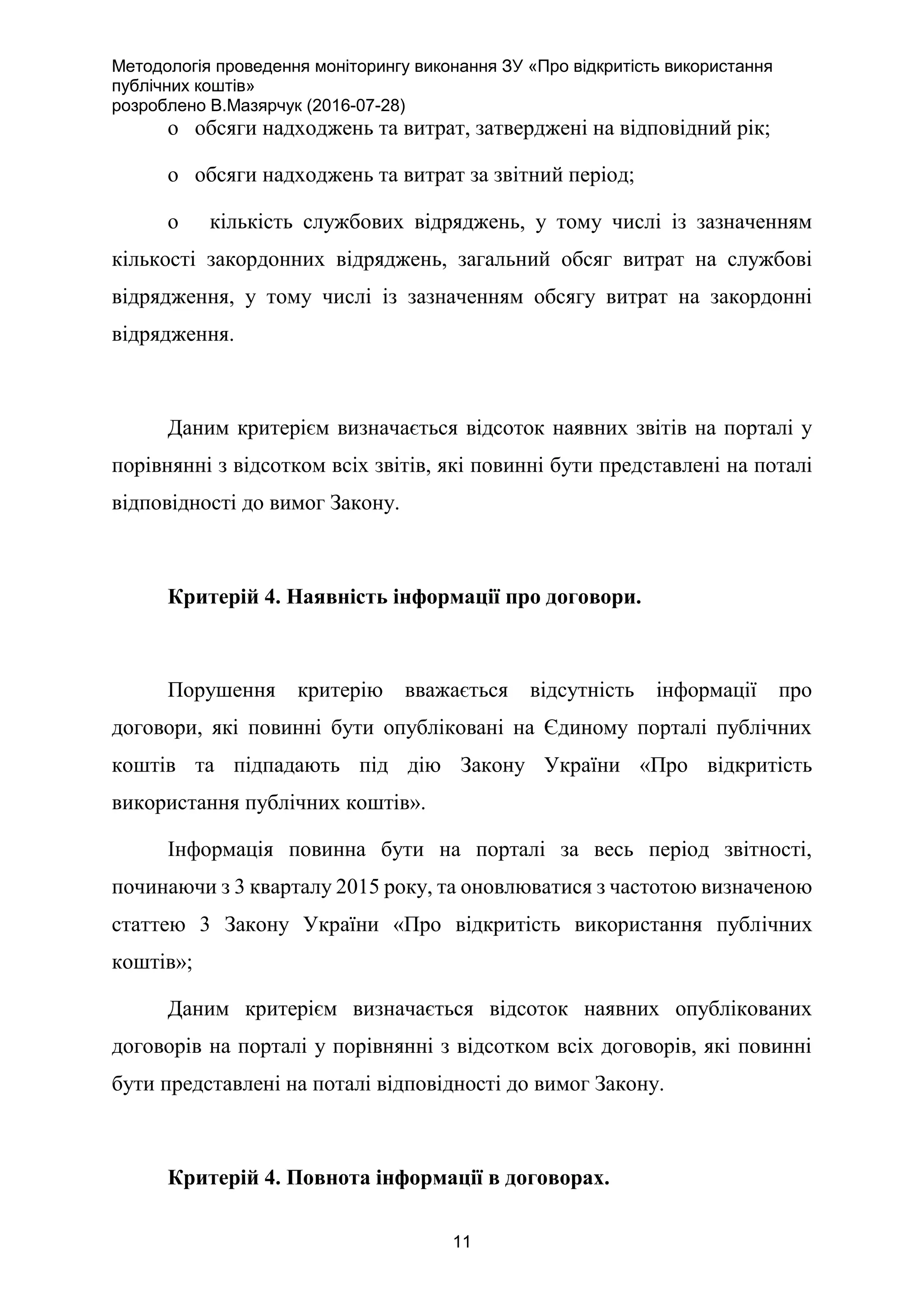 Методологія проведення моніторингу виконання ЗУ «Про відкритість використання
публічних коштів»
розроблено В.Мазярчук (2016-07-28)
11
o обсяги надходжень та витрат, затверджені на відповідний рік;
o обсяги надходжень та витрат за звітний період;
o кількість службових відряджень, у тому числі із зазначенням
кількості закордонних відряджень, загальний обсяг витрат на службові
відрядження, у тому числі із зазначенням обсягу витрат на закордонні
відрядження.
Даним критерієм визначається відсоток наявних звітів на порталі у
порівнянні з відсотком всіх звітів, які повинні бути представлені на поталі
відповідності до вимог Закону.
Критерій 4. Наявність інформації про договори.
Порушення критерію вважається відсутність інформації про
договори, які повинні бути опубліковані на Єдиному порталі публічних
коштів та підпадають під дію Закону України «Про відкритість
використання публічних коштів».
Інформація повинна бути на порталі за весь період звітності,
починаючи з 3 кварталу 2015 року, та оновлюватися з частотою визначеною
статтею 3 Закону України «Про відкритість використання публічних
коштів»;
Даним критерієм визначається відсоток наявних опублікованих
договорів на порталі у порівнянні з відсотком всіх договорів, які повинні
бути представлені на поталі відповідності до вимог Закону.
Критерій 4. Повнота інформації в договорах.
 