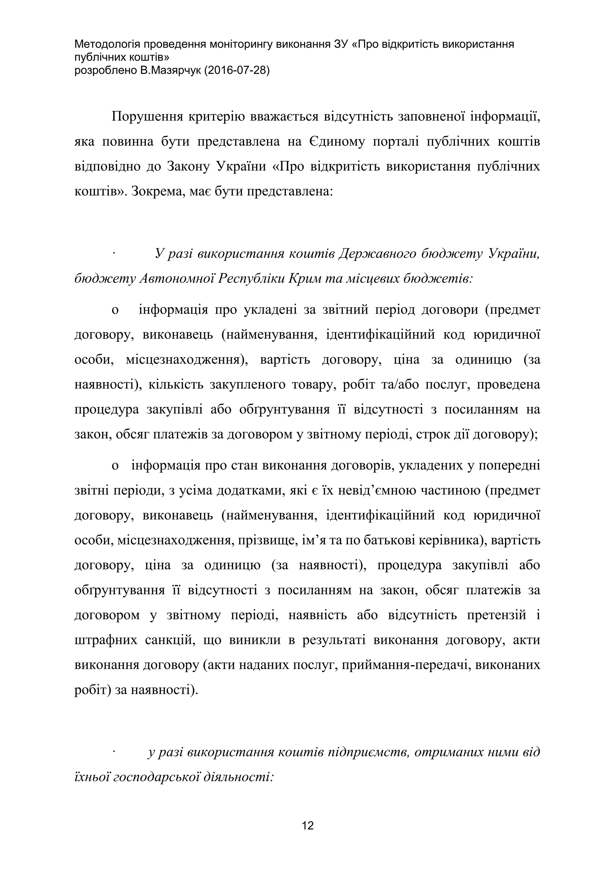 Методологія проведення моніторингу виконання ЗУ «Про відкритість використання
публічних коштів»
розроблено В.Мазярчук (2016-07-28)
12
Порушення критерію вважається відсутність заповненої інформації,
яка повинна бути представлена на Єдиному порталі публічних коштів
відповідно до Закону України «Про відкритість використання публічних
коштів». Зокрема, має бути представлена:
· У разі використання коштів Державного бюджету України,
бюджету Автономної Республіки Крим та місцевих бюджетів:
o інформація про укладені за звітний період договори (предмет
договору, виконавець (найменування, ідентифікаційний код юридичної
особи, місцезнаходження), вартість договору, ціна за одиницю (за
наявності), кількість закупленого товару, робіт та/або послуг, проведена
процедура закупівлі або обґрунтування її відсутності з посиланням на
закон, обсяг платежів за договором у звітному періоді, строк дії договору);
o інформація про стан виконання договорів, укладених у попередні
звітні періоди, з усіма додатками, які є їх невід’ємною частиною (предмет
договору, виконавець (найменування, ідентифікаційний код юридичної
особи, місцезнаходження, прізвище, ім’я та по батькові керівника), вартість
договору, ціна за одиницю (за наявності), процедура закупівлі або
обґрунтування її відсутності з посиланням на закон, обсяг платежів за
договором у звітному періоді, наявність або відсутність претензій і
штрафних санкцій, що виникли в результаті виконання договору, акти
виконання договору (акти наданих послуг, приймання-передачі, виконаних
робіт) за наявності).
· у разі використання коштів підприємств, отриманих ними від
їхньої господарської діяльності:
 