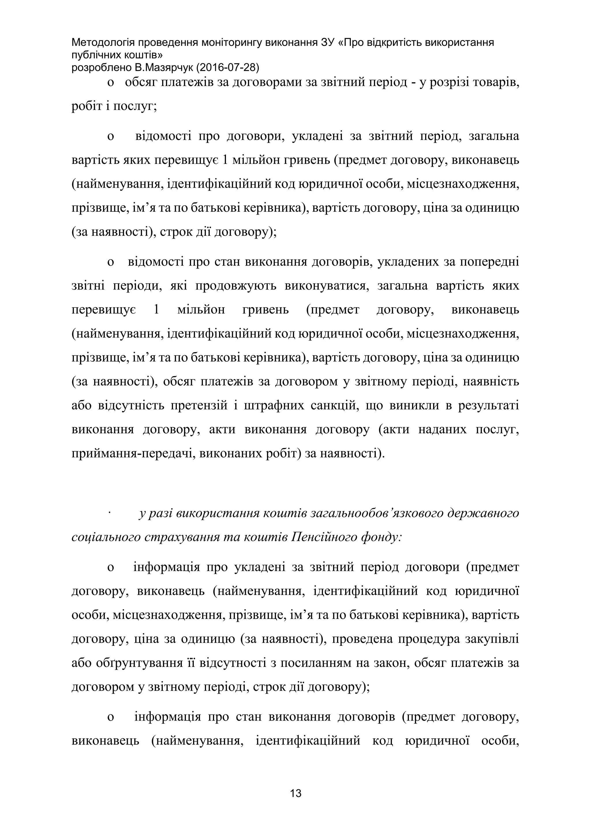 Методологія проведення моніторингу виконання ЗУ «Про відкритість використання
публічних коштів»
розроблено В.Мазярчук (2016-07-28)
13
o обсяг платежів за договорами за звітний період - у розрізі товарів,
робіт і послуг;
o відомості про договори, укладені за звітний період, загальна
вартість яких перевищує 1 мільйон гривень (предмет договору, виконавець
(найменування, ідентифікаційний код юридичної особи, місцезнаходження,
прізвище, ім’я та по батькові керівника), вартість договору, ціна за одиницю
(за наявності), строк дії договору);
o відомості про стан виконання договорів, укладених за попередні
звітні періоди, які продовжують виконуватися, загальна вартість яких
перевищує 1 мільйон гривень (предмет договору, виконавець
(найменування, ідентифікаційний код юридичної особи, місцезнаходження,
прізвище, ім’я та по батькові керівника), вартість договору, ціна за одиницю
(за наявності), обсяг платежів за договором у звітному періоді, наявність
або відсутність претензій і штрафних санкцій, що виникли в результаті
виконання договору, акти виконання договору (акти наданих послуг,
приймання-передачі, виконаних робіт) за наявності).
· у разі використання коштів загальнообов’язкового державного
соціального страхування та коштів Пенсійного фонду:
o інформація про укладені за звітний період договори (предмет
договору, виконавець (найменування, ідентифікаційний код юридичної
особи, місцезнаходження, прізвище, ім’я та по батькові керівника), вартість
договору, ціна за одиницю (за наявності), проведена процедура закупівлі
або обґрунтування її відсутності з посиланням на закон, обсяг платежів за
договором у звітному періоді, строк дії договору);
o інформація про стан виконання договорів (предмет договору,
виконавець (найменування, ідентифікаційний код юридичної особи,
 