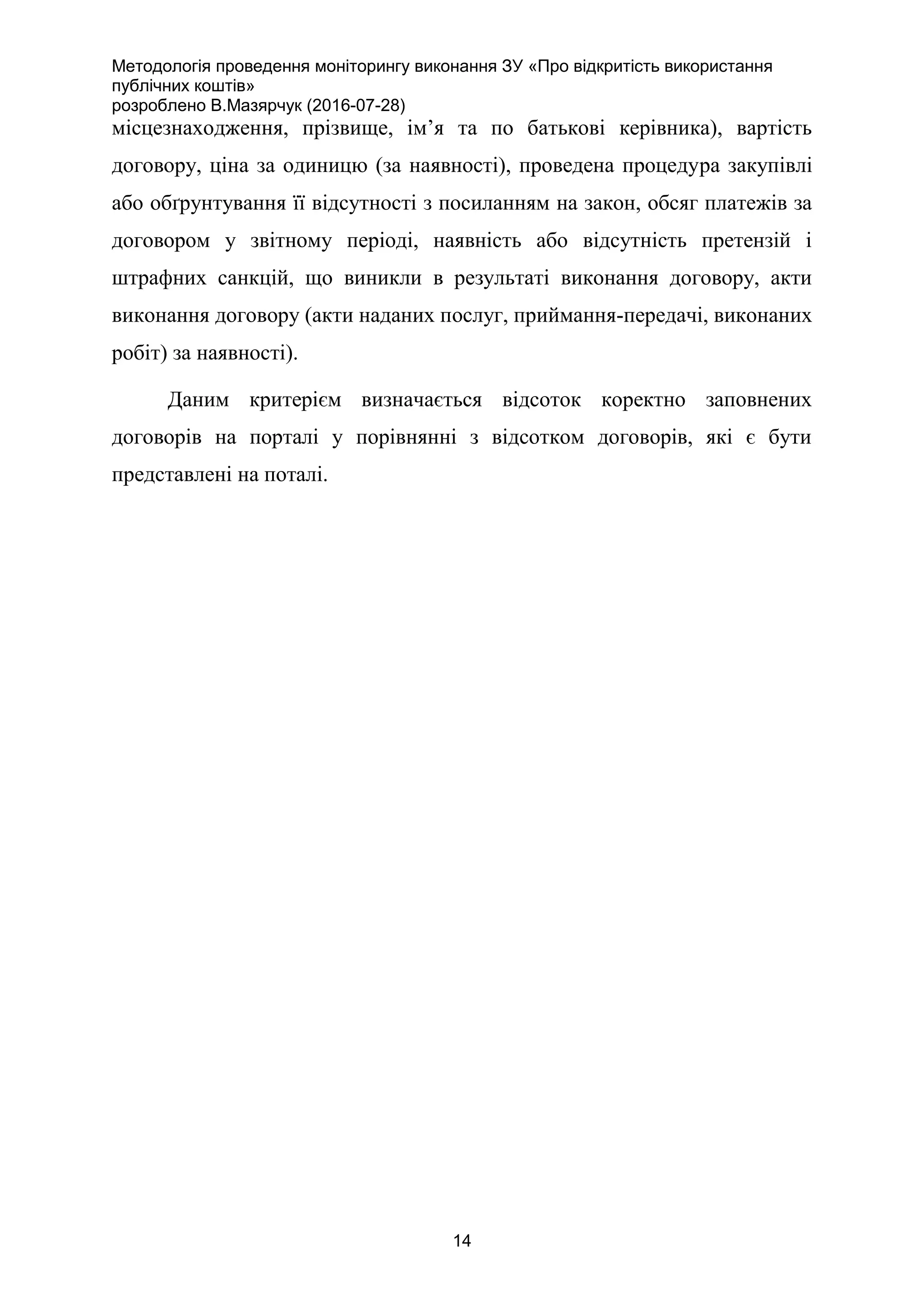 Методологія проведення моніторингу виконання ЗУ «Про відкритість використання
публічних коштів»
розроблено В.Мазярчук (2016-07-28)
14
місцезнаходження, прізвище, ім’я та по батькові керівника), вартість
договору, ціна за одиницю (за наявності), проведена процедура закупівлі
або обґрунтування її відсутності з посиланням на закон, обсяг платежів за
договором у звітному періоді, наявність або відсутність претензій і
штрафних санкцій, що виникли в результаті виконання договору, акти
виконання договору (акти наданих послуг, приймання-передачі, виконаних
робіт) за наявності).
Даним критерієм визначається відсоток коректно заповнених
договорів на порталі у порівнянні з відсотком договорів, які є бути
представлені на поталі.
 