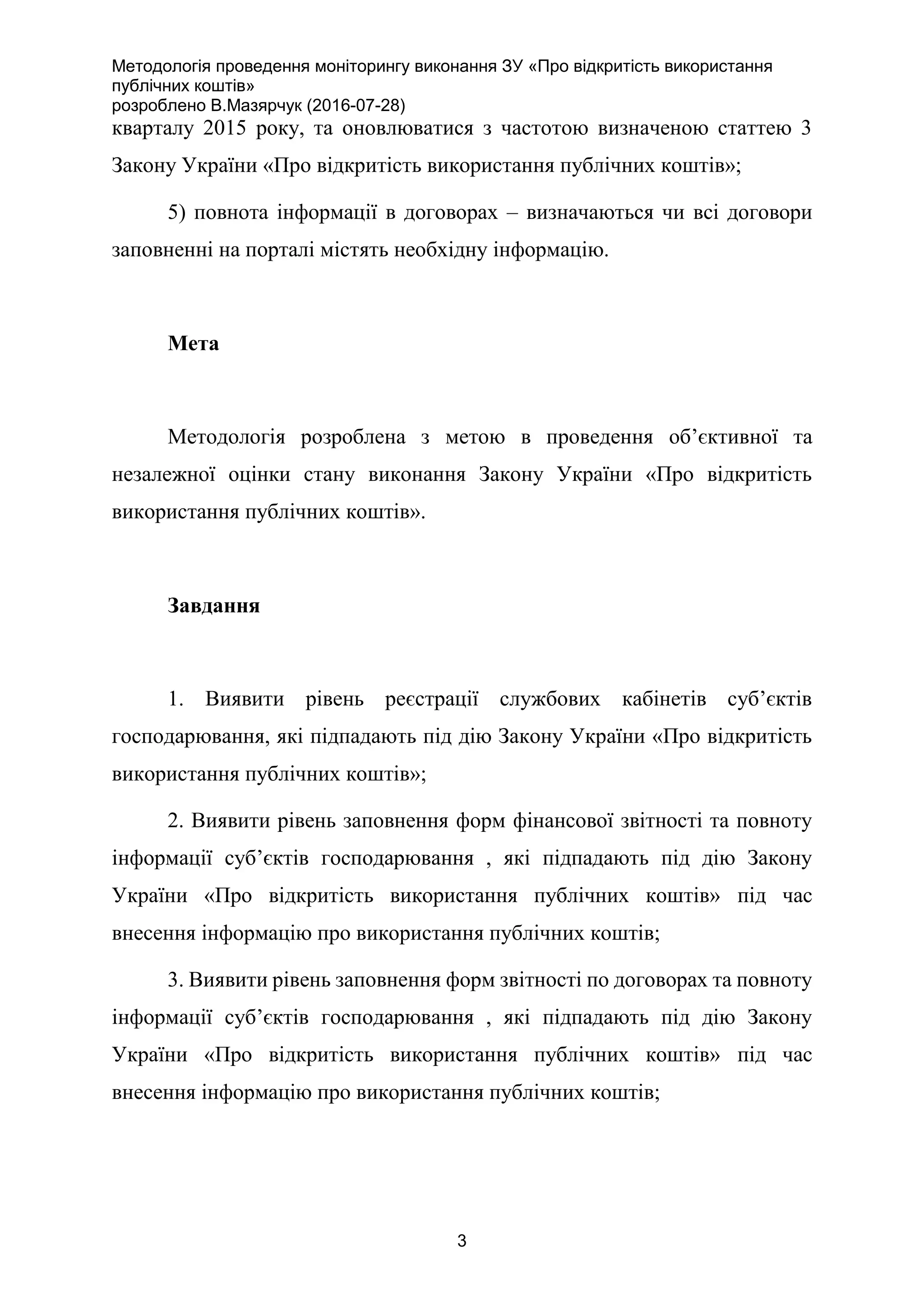 Методологія проведення моніторингу виконання ЗУ «Про відкритість використання
публічних коштів»
розроблено В.Мазярчук (2016-07-28)
3
кварталу 2015 року, та оновлюватися з частотою визначеною статтею 3
Закону України «Про відкритість використання публічних коштів»;
5) повнота інформації в договорах – визначаються чи всі договори
заповненні на порталі містять необхідну інформацію.
Мета
Методологія розроблена з метою в проведення об’єктивної та
незалежної оцінки стану виконання Закону України «Про відкритість
використання публічних коштів».
Завдання
1. Виявити рівень реєстрації службових кабінетів суб’єктів
господарювання, які підпадають під дію Закону України «Про відкритість
використання публічних коштів»;
2. Виявити рівень заповнення форм фінансової звітності та повноту
інформації суб’єктів господарювання , які підпадають під дію Закону
України «Про відкритість використання публічних коштів» під час
внесення інформацію про використання публічних коштів;
3. Виявити рівень заповнення форм звітності по договорах та повноту
інформації суб’єктів господарювання , які підпадають під дію Закону
України «Про відкритість використання публічних коштів» під час
внесення інформацію про використання публічних коштів;
 