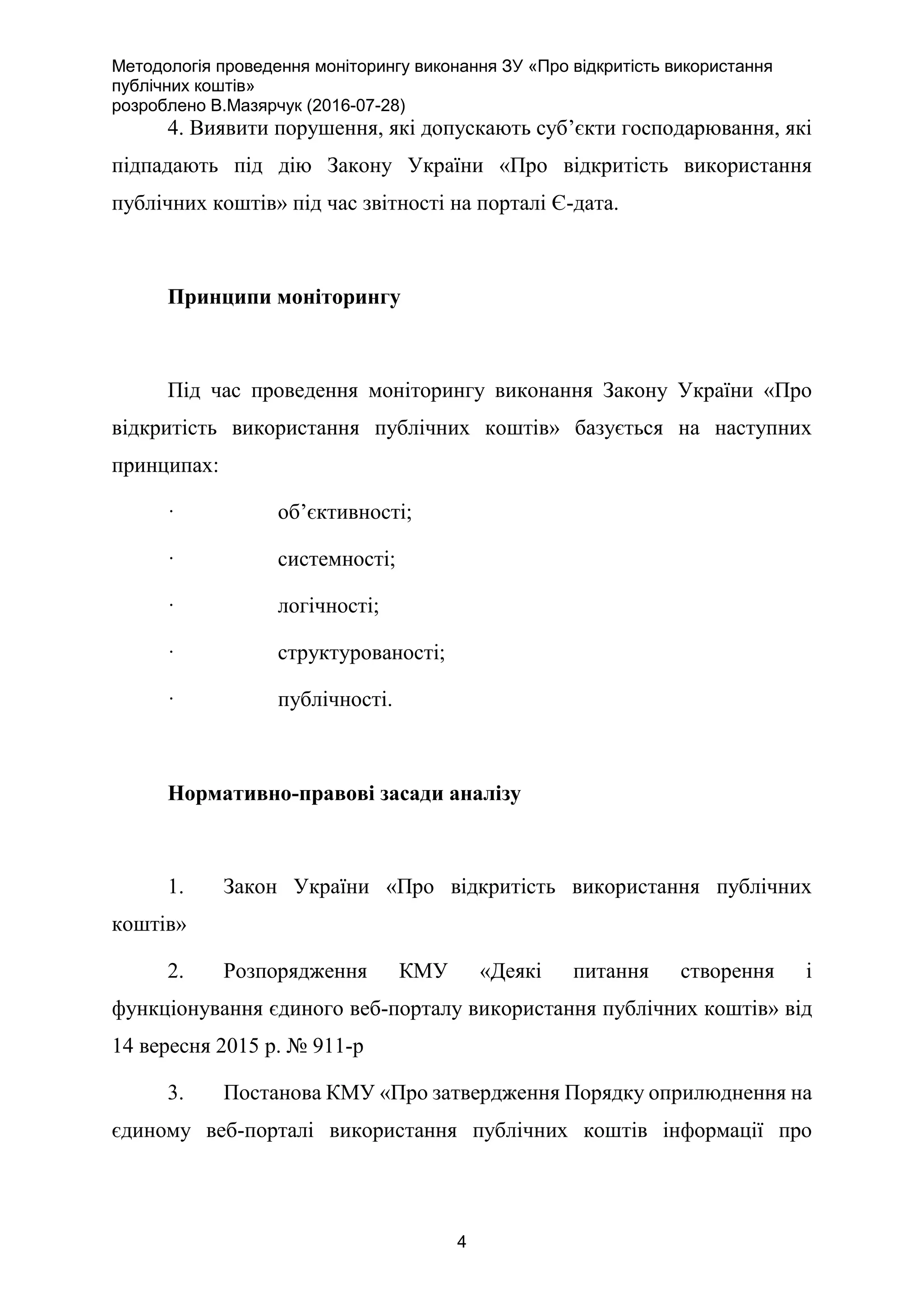 Методологія проведення моніторингу виконання ЗУ «Про відкритість використання
публічних коштів»
розроблено В.Мазярчук (2016-07-28)
4
4. Виявити порушення, які допускають суб’єкти господарювання, які
підпадають під дію Закону України «Про відкритість використання
публічних коштів» під час звітності на порталі Є-дата.
Принципи моніторингу
Під час проведення моніторингу виконання Закону України «Про
відкритість використання публічних коштів» базується на наступних
принципах:
· об’єктивності;
· системності;
· логічності;
· структурованості;
· публічності.
Нормативно-правові засади аналізу
1. Закон України «Про відкритість використання публічних
коштів»
2. Розпорядження КМУ «Деякі питання створення і
функціонування єдиного веб-порталу використання публічних коштів» від
14 вересня 2015 р. № 911-р
3. Постанова КМУ «Про затвердження Порядку оприлюднення на
єдиному веб-порталі використання публічних коштів інформації про
 
