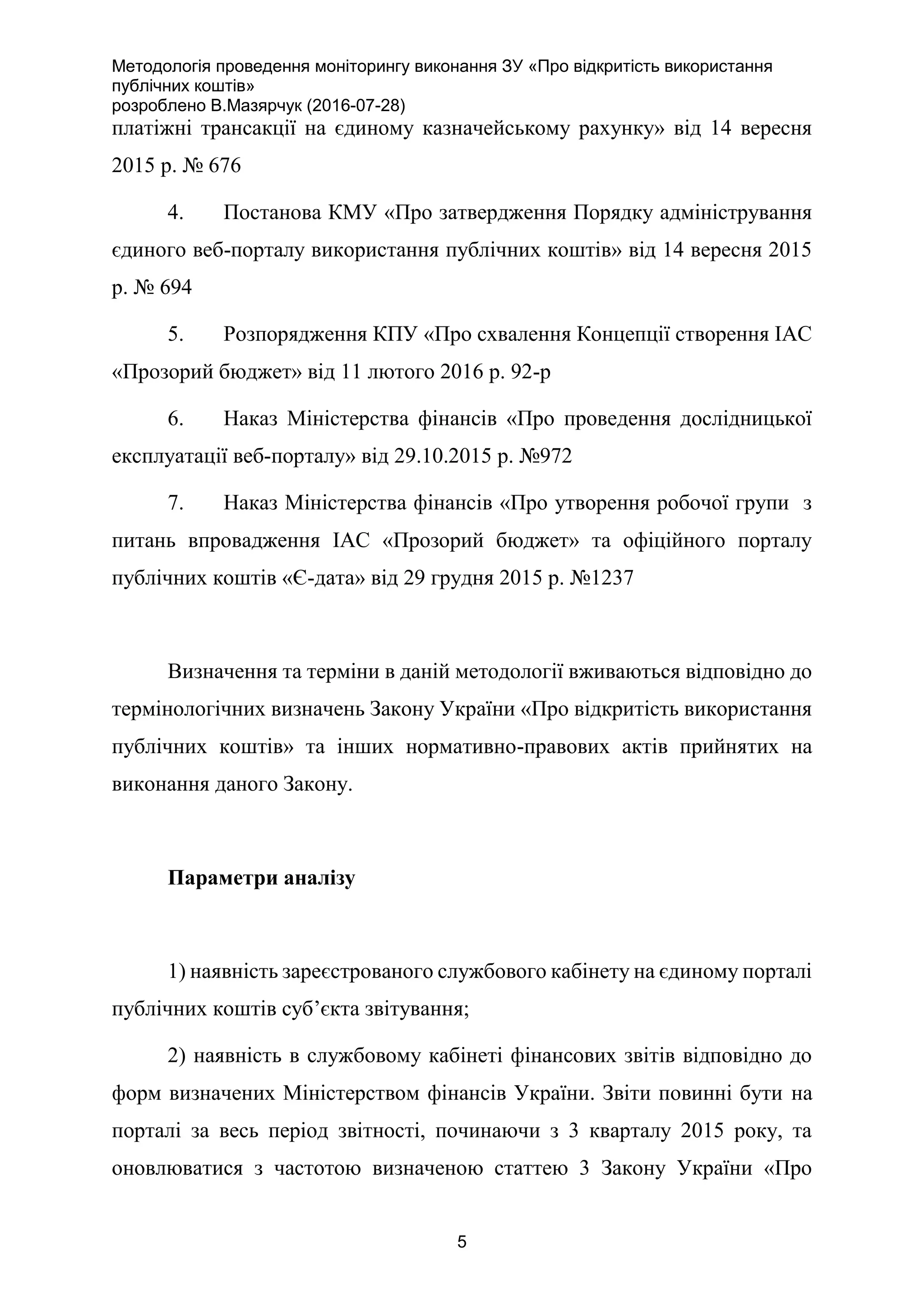 Методологія проведення моніторингу виконання ЗУ «Про відкритість використання
публічних коштів»
розроблено В.Мазярчук (2016-07-28)
5
платіжні трансакції на єдиному казначейському рахунку» від 14 вересня
2015 р. № 676
4. Постанова КМУ «Про затвердження Порядку адміністрування
єдиного веб-порталу використання публічних коштів» від 14 вересня 2015
р. № 694
5. Розпорядження КПУ «Про схвалення Концепції створення ІАС
«Прозорий бюджет» від 11 лютого 2016 р. 92-р
6. Наказ Міністерства фінансів «Про проведення дослідницької
експлуатації веб-порталу» від 29.10.2015 р. №972
7. Наказ Міністерства фінансів «Про утворення робочої групи з
питань впровадження ІАС «Прозорий бюджет» та офіційного порталу
публічних коштів «Є-дата» від 29 грудня 2015 р. №1237
Визначення та терміни в даній методології вживаються відповідно до
термінологічних визначень Закону України «Про відкритість використання
публічних коштів» та інших нормативно-правових актів прийнятих на
виконання даного Закону.
Параметри аналізу
1) наявність зареєстрованого службового кабінету на єдиному порталі
публічних коштів суб’єкта звітування;
2) наявність в службовому кабінеті фінансових звітів відповідно до
форм визначених Міністерством фінансів України. Звіти повинні бути на
порталі за весь період звітності, починаючи з 3 кварталу 2015 року, та
оновлюватися з частотою визначеною статтею 3 Закону України «Про
 