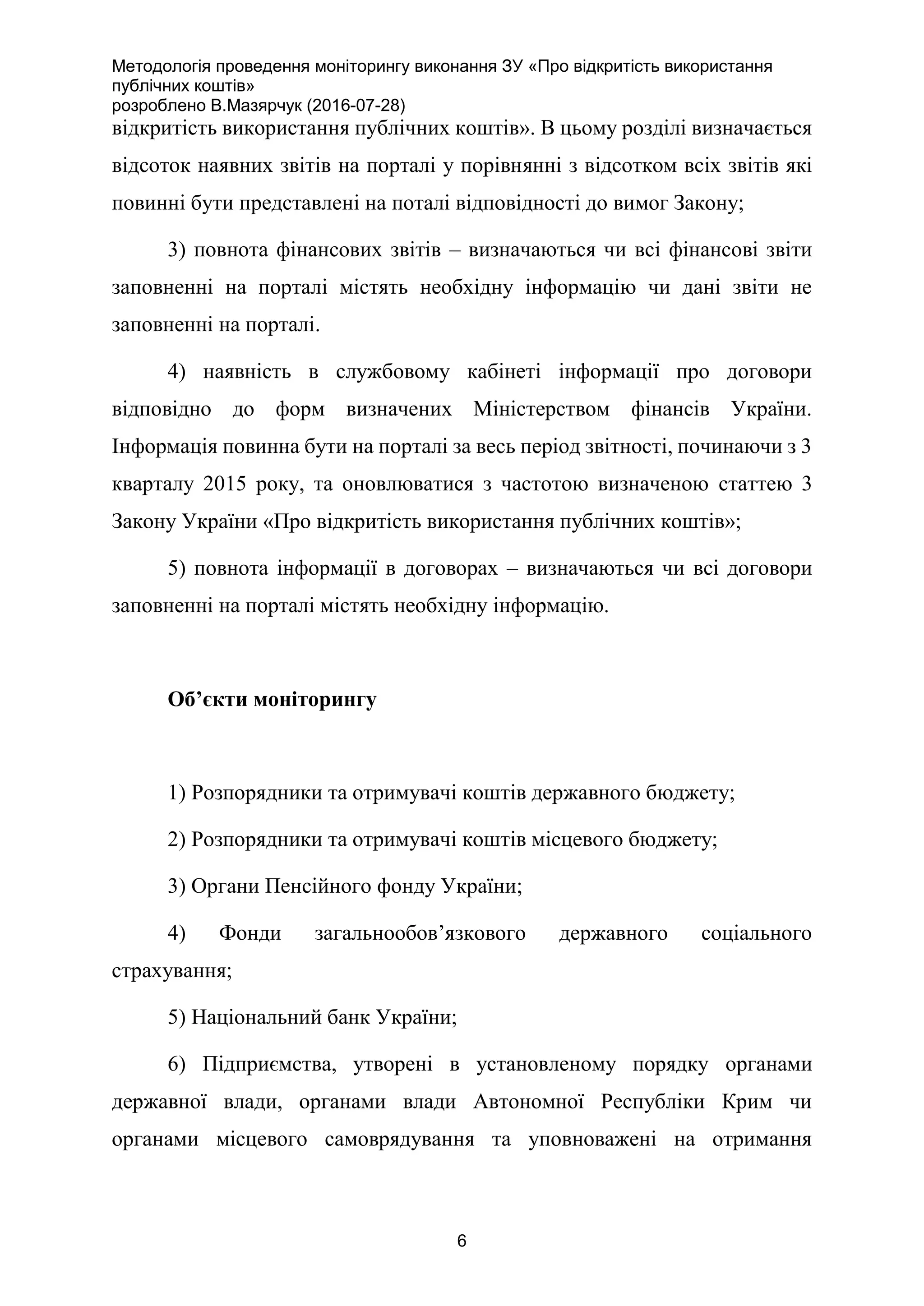 Методологія проведення моніторингу виконання ЗУ «Про відкритість використання
публічних коштів»
розроблено В.Мазярчук (2016-07-28)
6
відкритість використання публічних коштів». В цьому розділі визначається
відсоток наявних звітів на порталі у порівнянні з відсотком всіх звітів які
повинні бути представлені на поталі відповідності до вимог Закону;
3) повнота фінансових звітів – визначаються чи всі фінансові звіти
заповненні на порталі містять необхідну інформацію чи дані звіти не
заповненні на порталі.
4) наявність в службовому кабінеті інформації про договори
відповідно до форм визначених Міністерством фінансів України.
Інформація повинна бути на порталі за весь період звітності, починаючи з 3
кварталу 2015 року, та оновлюватися з частотою визначеною статтею 3
Закону України «Про відкритість використання публічних коштів»;
5) повнота інформації в договорах – визначаються чи всі договори
заповненні на порталі містять необхідну інформацію.
Об’єкти моніторингу
1) Розпорядники та отримувачі коштів державного бюджету;
2) Розпорядники та отримувачі коштів місцевого бюджету;
3) Органи Пенсійного фонду України;
4) Фонди загальнообов’язкового державного соціального
страхування;
5) Національний банк України;
6) Підприємства, утворені в установленому порядку органами
державної влади, органами влади Автономної Республіки Крим чи
органами місцевого самоврядування та уповноважені на отримання
 
