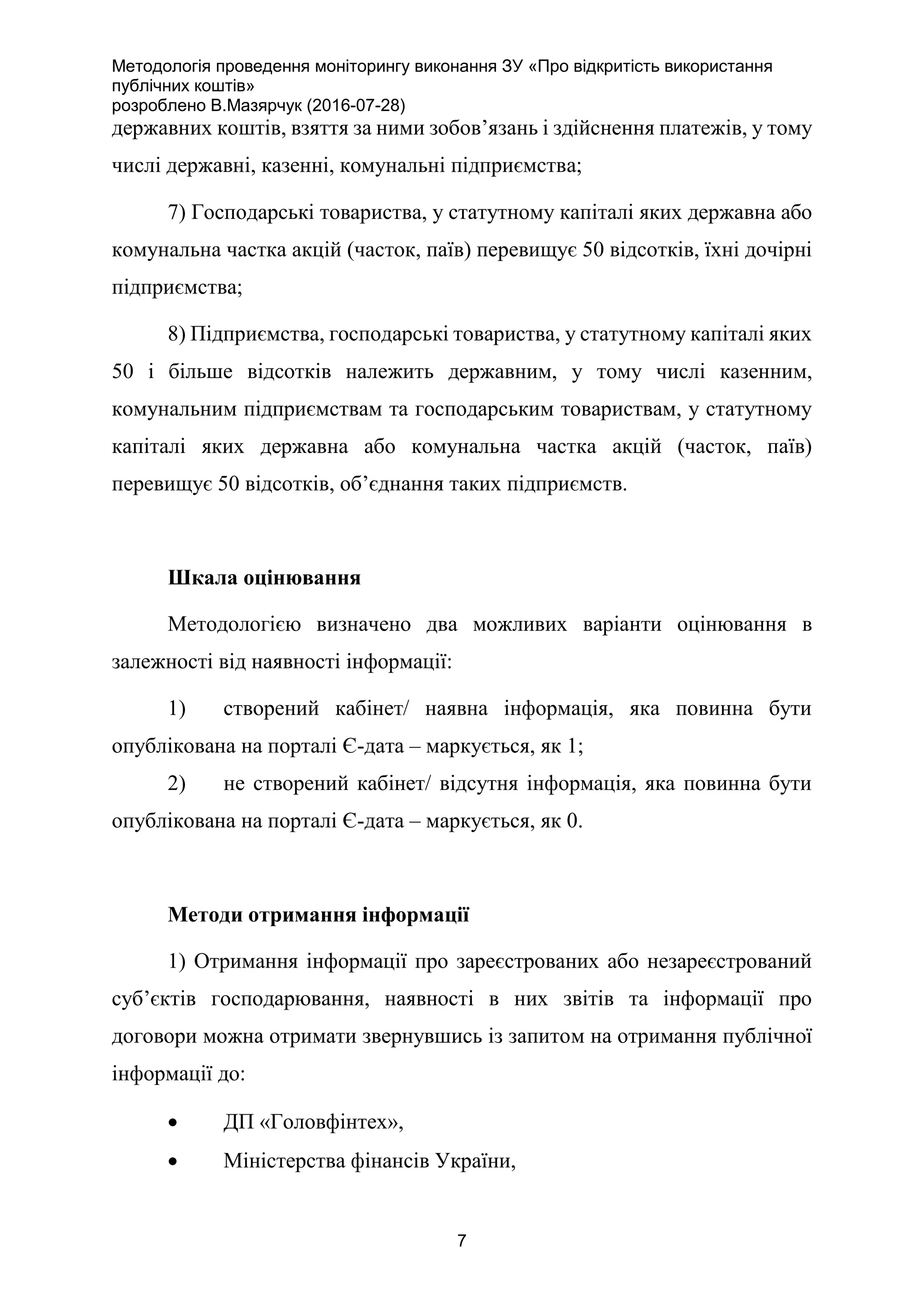 Методологія проведення моніторингу виконання ЗУ «Про відкритість використання
публічних коштів»
розроблено В.Мазярчук (2016-07-28)
7
державних коштів, взяття за ними зобов’язань і здійснення платежів, у тому
числі державні, казенні, комунальні підприємства;
7) Господарські товариства, у статутному капіталі яких державна або
комунальна частка акцій (часток, паїв) перевищує 50 відсотків, їхні дочірні
підприємства;
8) Підприємства, господарські товариства, у статутному капіталі яких
50 і більше відсотків належить державним, у тому числі казенним,
комунальним підприємствам та господарським товариствам, у статутному
капіталі яких державна або комунальна частка акцій (часток, паїв)
перевищує 50 відсотків, об’єднання таких підприємств.
Шкала оцінювання
Методологією визначено два можливих варіанти оцінювання в
залежності від наявності інформації:
1) створений кабінет/ наявна інформація, яка повинна бути
опублікована на порталі Є-дата – маркується, як 1;
2) не створений кабінет/ відсутня інформація, яка повинна бути
опублікована на порталі Є-дата – маркується, як 0.
Методи отримання інформації
1) Отримання інформації про зареєстрованих або незареєстрований
суб’єктів господарювання, наявності в них звітів та інформації про
договори можна отримати звернувшись із запитом на отримання публічної
інформації до:
 ДП «Головфінтех»,
 Міністерства фінансів України,
 