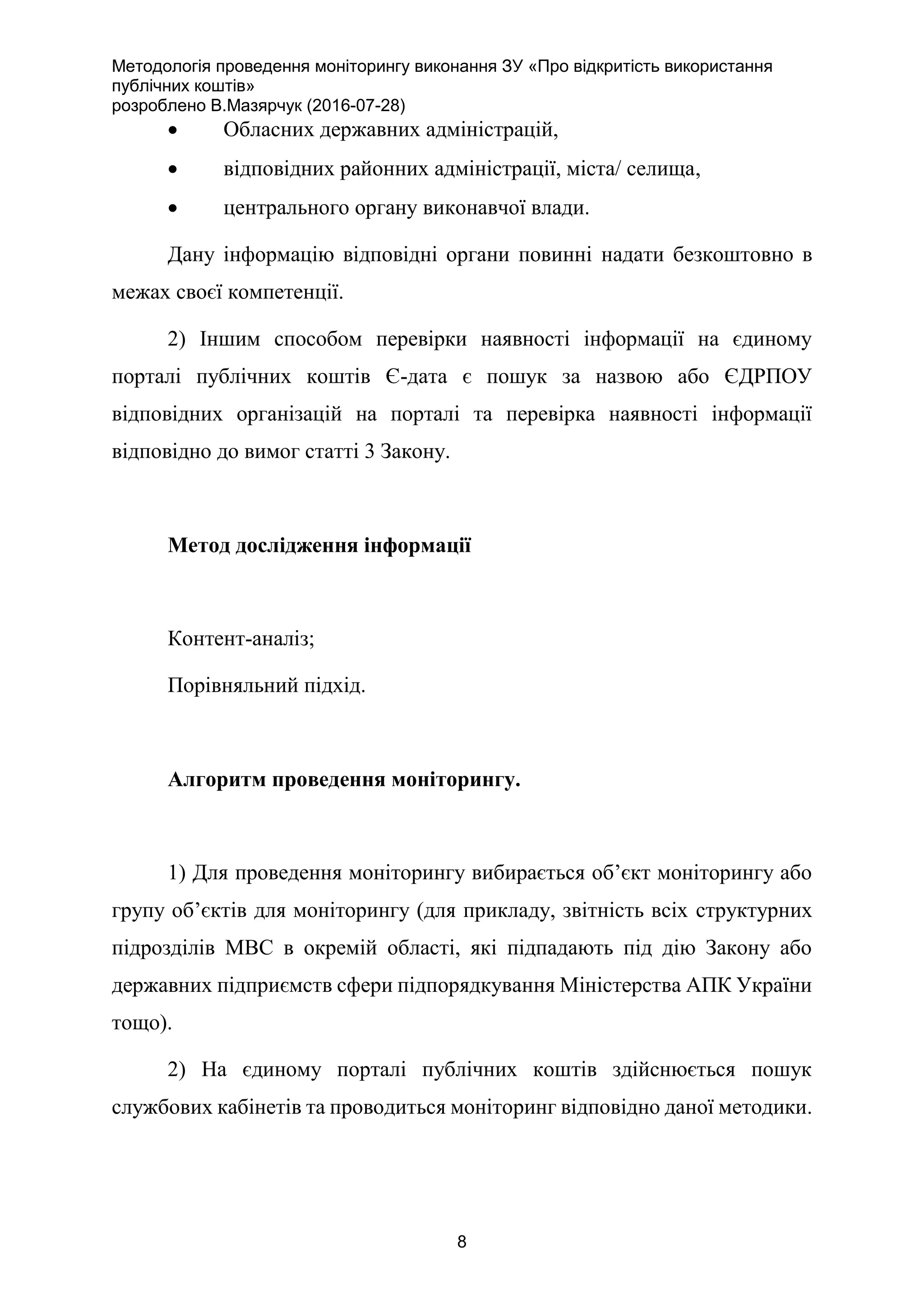 Методологія проведення моніторингу виконання ЗУ «Про відкритість використання
публічних коштів»
розроблено В.Мазярчук (2016-07-28)
8
 Обласних державних адміністрацій,
 відповідних районних адміністрації, міста/ селища,
 центрального органу виконавчої влади.
Дану інформацію відповідні органи повинні надати безкоштовно в
межах своєї компетенції.
2) Іншим способом перевірки наявності інформації на єдиному
порталі публічних коштів Є-дата є пошук за назвою або ЄДРПОУ
відповідних організацій на порталі та перевірка наявності інформації
відповідно до вимог статті 3 Закону.
Метод дослідження інформації
Контент-аналіз;
Порівняльний підхід.
Алгоритм проведення моніторингу.
1) Для проведення моніторингу вибирається об’єкт моніторингу або
групу об’єктів для моніторингу (для прикладу, звітність всіх структурних
підрозділів МВС в окремій області, які підпадають під дію Закону або
державних підприємств сфери підпорядкування Міністерства АПК України
тощо).
2) На єдиному порталі публічних коштів здійснюється пошук
службових кабінетів та проводиться моніторинг відповідно даної методики.
 