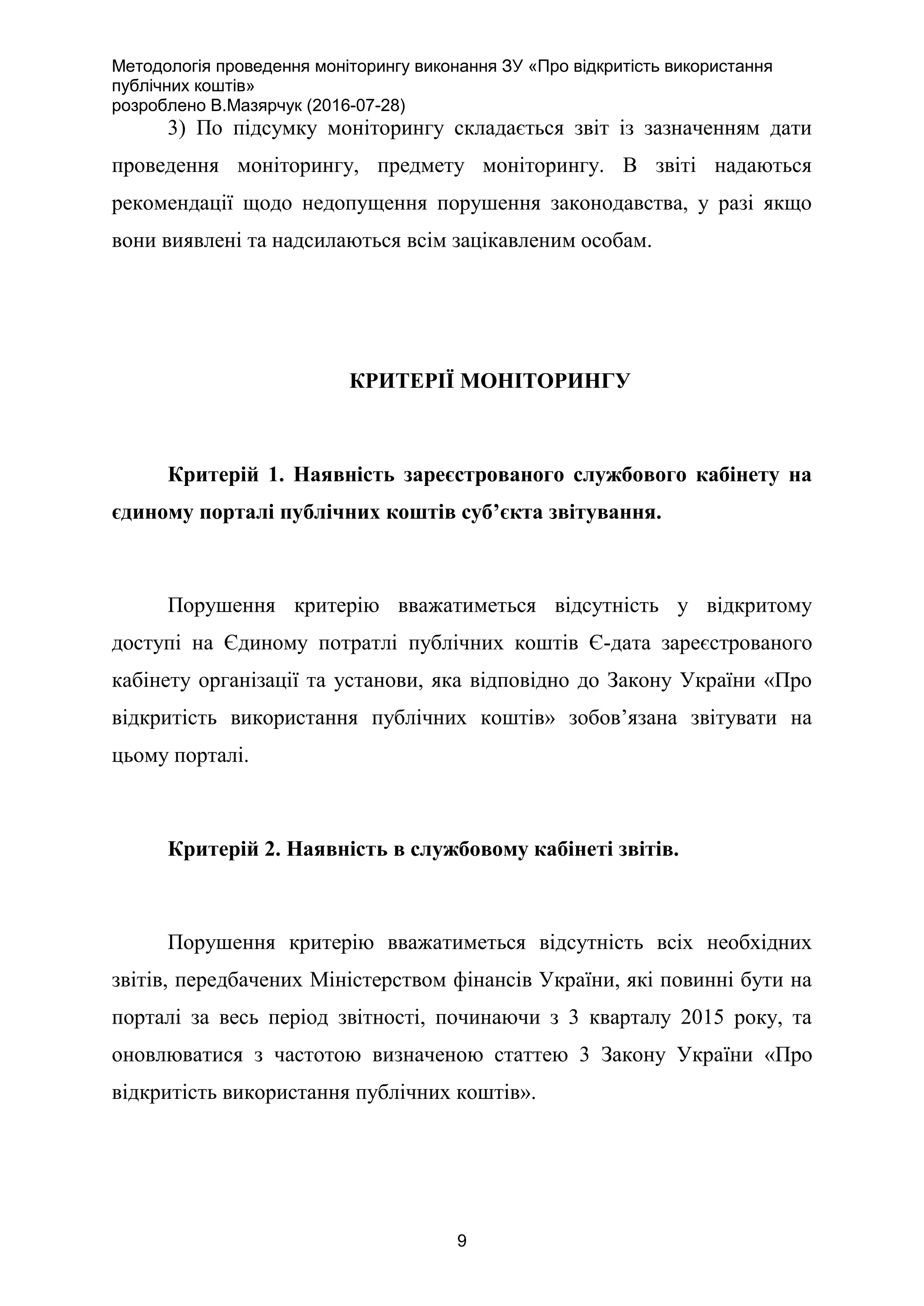 Методологія проведення моніторингу виконання ЗУ «Про відкритість використання
публічних коштів»
розроблено В.Мазярчук (2016-07-28)
9
3) По підсумку моніторингу складається звіт із зазначенням дати
проведення моніторингу, предмету моніторингу. В звіті надаються
рекомендації щодо недопущення порушення законодавства, у разі якщо
вони виявлені та надсилаються всім зацікавленим особам.
КРИТЕРІЇ МОНІТОРИНГУ
Критерій 1. Наявність зареєстрованого службового кабінету на
єдиному порталі публічних коштів суб’єкта звітування.
Порушення критерію вважатиметься відсутність у відкритому
доступі на Єдиному потратлі публічних коштів Є-дата зареєстрованого
кабінету організації та установи, яка відповідно до Закону України «Про
відкритість використання публічних коштів» зобов’язана звітувати на
цьому порталі.
Критерій 2. Наявність в службовому кабінеті звітів.
Порушення критерію вважатиметься відсутність всіх необхідних
звітів, передбачених Міністерством фінансів України, які повинні бути на
порталі за весь період звітності, починаючи з 3 кварталу 2015 року, та
оновлюватися з частотою визначеною статтею 3 Закону України «Про
відкритість використання публічних коштів».
 