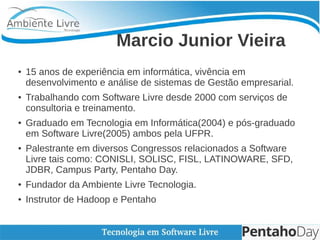 Marcio Junior Vieira
● 15 anos de experiência em informática, vivência em
desenvolvimento e análise de sistemas de Gestão empresarial.
● Trabalhando com Software Livre desde 2000 com serviços de
consultoria e treinamento.
● Graduado em Tecnologia em Informática(2004) e pós-graduado
em Software Livre(2005) ambos pela UFPR.
● Palestrante em diversos Congressos relacionados a Software
Livre tais como: CONISLI, SOLISC, FISL, LATINOWARE, SFD,
JDBR, Campus Party, Pentaho Day.
● Fundador da Ambiente Livre Tecnologia.
● Instrutor de Hadoop e Pentaho
 