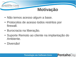 Motivação
● Não temos acesso algum a base.
● Protocolos de acesso todos restritos por
firewall.
● Burocracia na liberação.
● Suporte Remoto ao cliente na implantação do
Ambiente.
● Diversão!
 