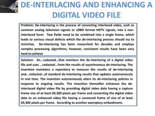 DE-INTERLACING AND ENHANCING A
DIGITAL VIDEO FILE
Problem: De-interlacing is the process of converting interlaced video, such as
common analog television signals or 1080i format HDTV signals, into a noninterlaced form. Two fields need to be combined into a single frame, which
leads to various visual defects which the de-interlacing process should try to
minimize. De-interlacing has been researched for decades and employs
complex processing algorithms; however, consistent results have been very
hard to achieve
Solution: An...redacted...that monitors the de-interlacing of a digital video
file and uses ...redacted...from the results of asynchronous de-interlacing. The
invention maintains a repository to measure the results of de-interlacing
and...redacted…of standard de-interlacing results that updates autonomously
in real time. The invention autonomously alters its de-interlacing policies in
response to ongoing results. The invention thereafter enhances the deinterlaced digital video file by providing digital video data having a capture
frame size of at least 69,300 pixels per frame and converting the digital video
data to an enhanced video file having a convened frame of size of at least
69,300 pixels per frame. According to another exemplary embodiment,

 